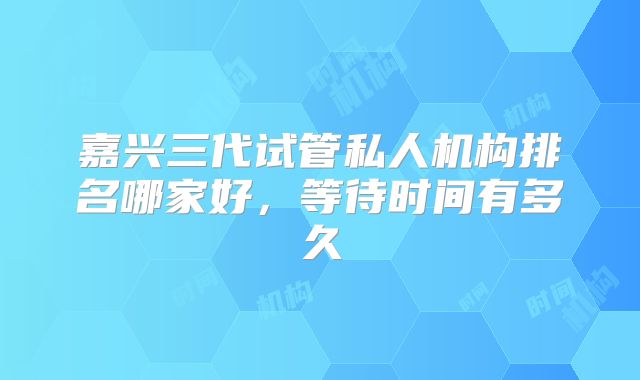 嘉兴三代试管私人机构排名哪家好，等待时间有多久