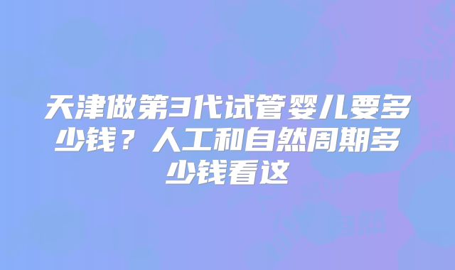 天津做第3代试管婴儿要多少钱？人工和自然周期多少钱看这