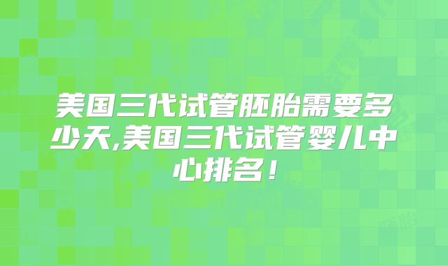 美国三代试管胚胎需要多少天,美国三代试管婴儿中心排名！