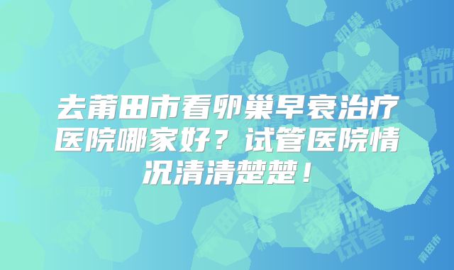 去莆田市看卵巢早衰治疗医院哪家好？试管医院情况清清楚楚！