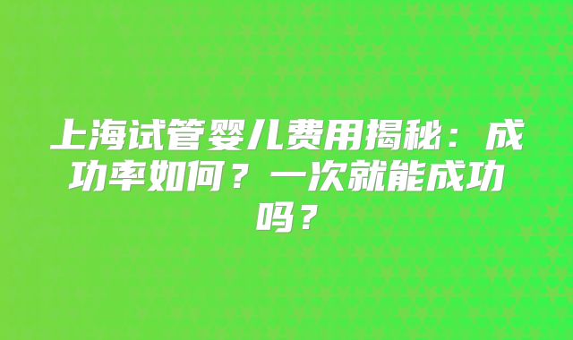 上海试管婴儿费用揭秘：成功率如何？一次就能成功吗？