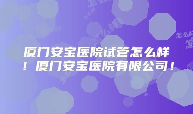 厦门安宝医院试管怎么样！厦门安宝医院有限公司！