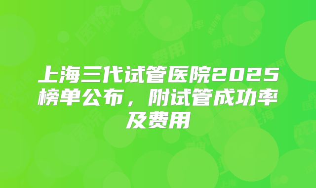 上海三代试管医院2025榜单公布，附试管成功率及费用