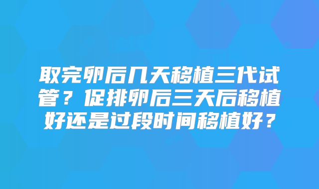 取完卵后几天移植三代试管?促排卵后三天后移植好还是过段时间移植好?