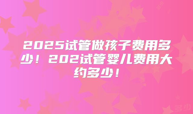2025试管做孩子费用多少!202试管婴儿费用大约多少!