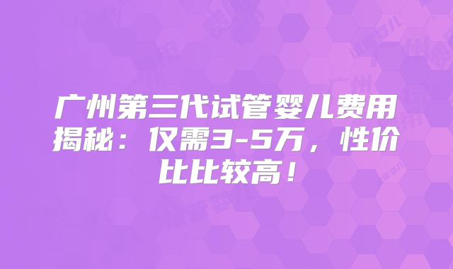 广州第三代试管婴儿费用揭秘：仅需3-5万，性价比比较高！