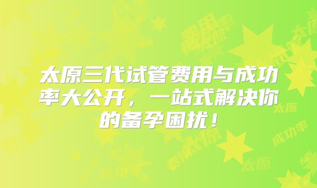 太原三代试管费用与成功率大公开，一站式解决你的备孕困扰！