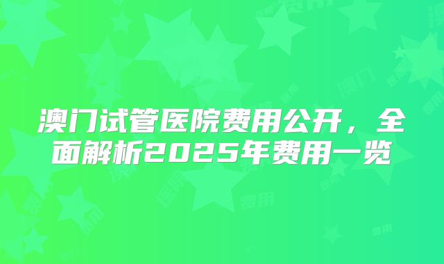 澳门试管医院费用公开，全面解析2025年费用一览