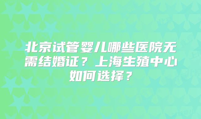 北京试管婴儿哪些医院无需结婚证？上海生殖中心如何选择？