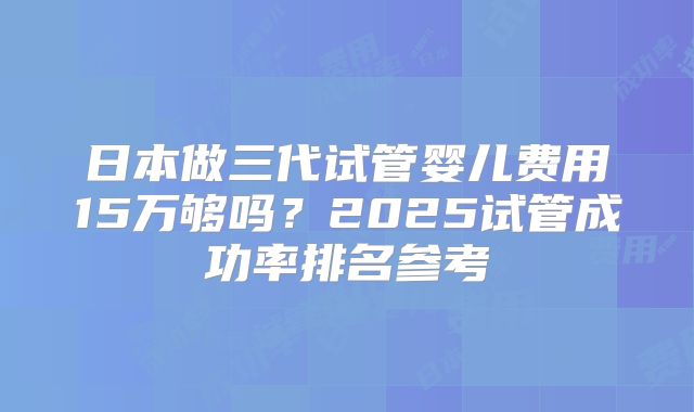日本做三代试管婴儿费用15万够吗？2025试管成功率排名参考