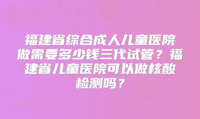 福建省综合成人儿童医院做需要多少钱三代试管？福建省儿童医院可以做核酸检测吗？