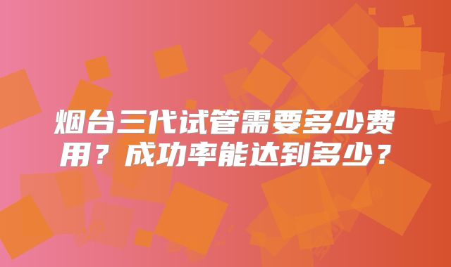 烟台三代试管需要多少费用?成功率能达到多少?