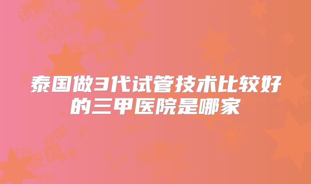 泰国做3代试管技术比较好的三甲医院是哪家