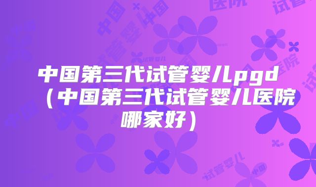 中国第三代试管婴儿pgd（中国第三代试管婴儿医院哪家好）