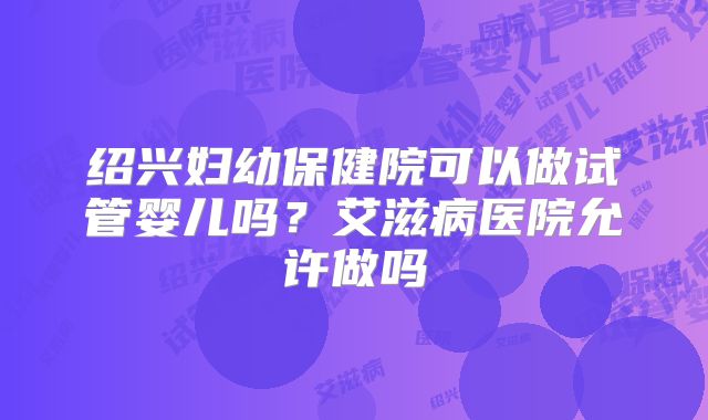 绍兴妇幼保健院可以做试管婴儿吗？艾滋病医院允许做吗