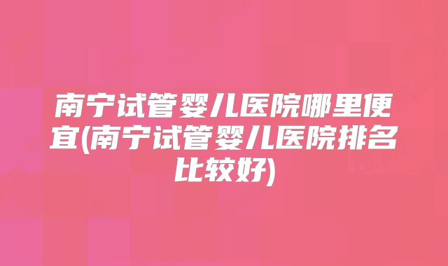 南宁试管婴儿医院哪里便宜(南宁试管婴儿医院排名比较好)