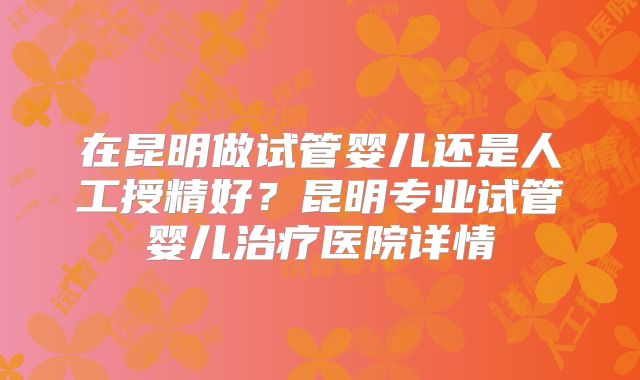 在昆明做试管婴儿还是人工授精好？昆明专业试管婴儿治疗医院详情