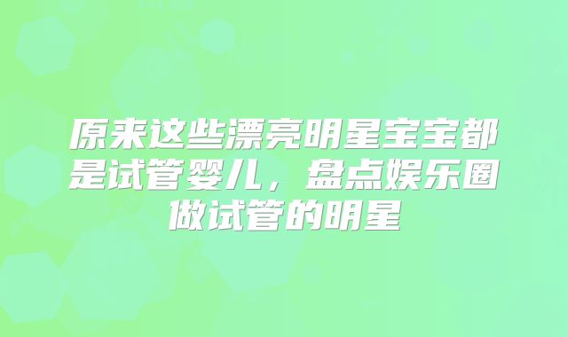 原来这些漂亮明星宝宝都是试管婴儿，盘点娱乐圈做试管的明星