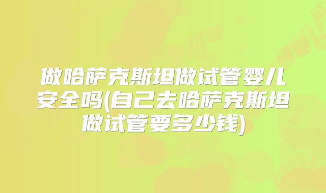 做哈萨克斯坦做试管婴儿安全吗(自己去哈萨克斯坦做试管要多少钱)