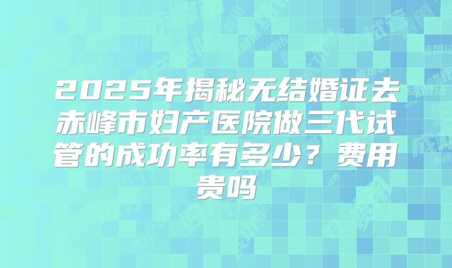 2025年揭秘无结婚证去赤峰市妇产医院做三代试管的成功率有多少?费用贵吗