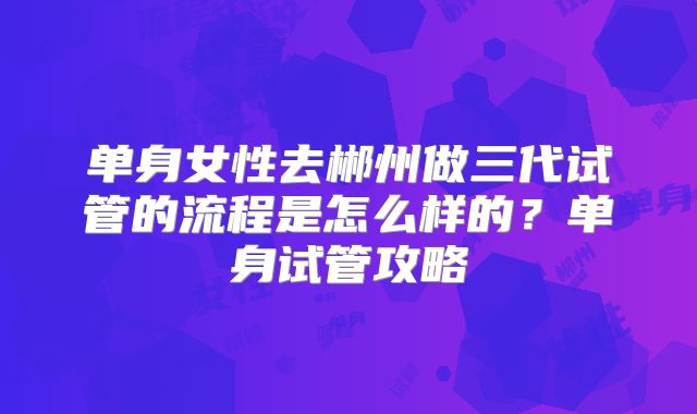 单身女性去郴州做三代试管的流程是怎么样的？单身试管攻略