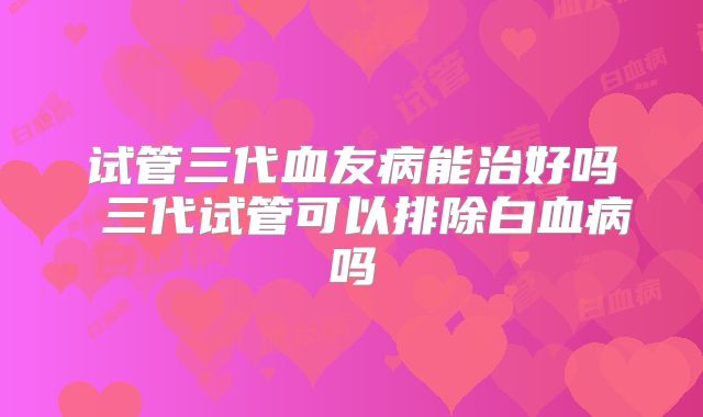 试管三代血友病能治好吗 三代试管可以排除白血病吗