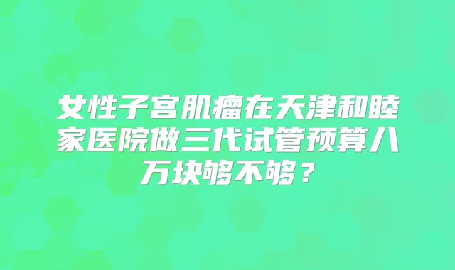 女性子宫肌瘤在天津和睦家医院做三代试管预算八万块够不够？