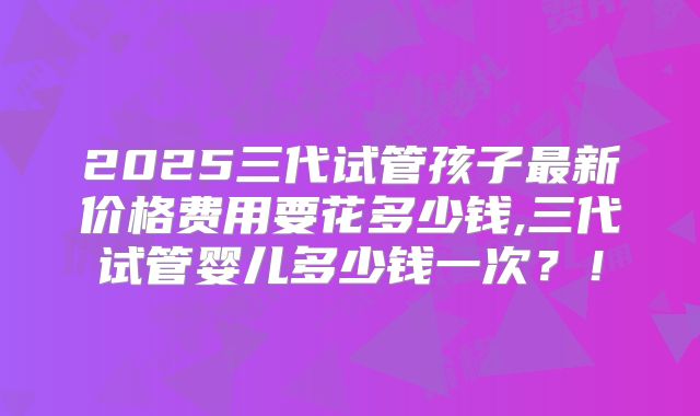 2025三代试管孩子最新价格费用要花多少钱,三代试管婴儿多少钱一次？！