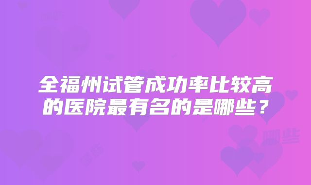 全福州试管成功率比较高的医院最有名的是哪些？