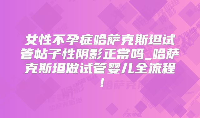 女性不孕症哈萨克斯坦试管帖子性阴影正常吗_哈萨克斯坦做试管婴儿全流程！