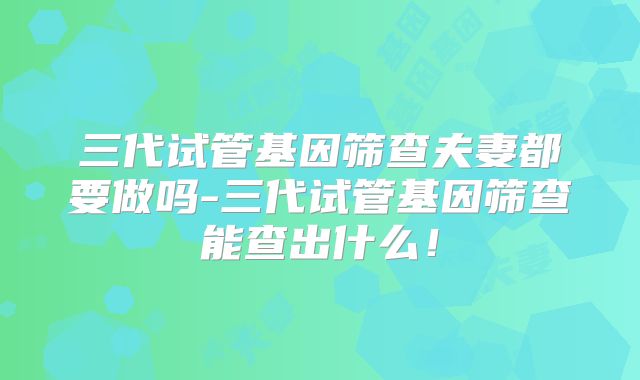三代试管基因筛查夫妻都要做吗-三代试管基因筛查能查出什么！