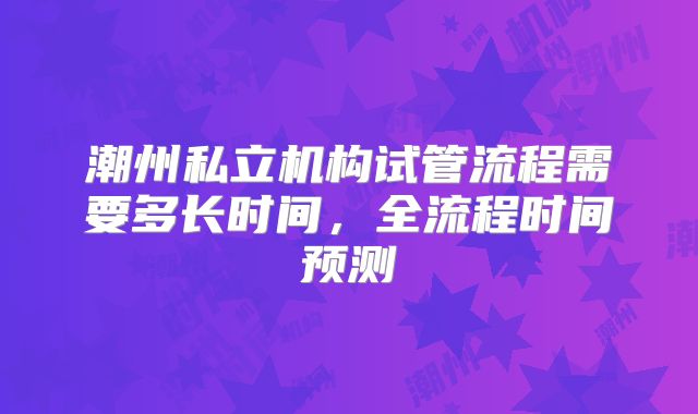 潮州私立机构试管流程需要多长时间,全流程时间预测