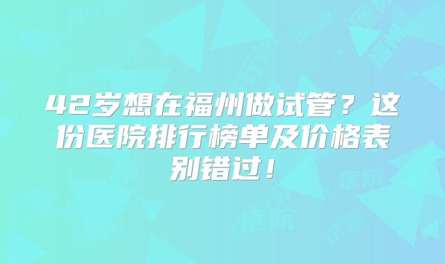 42岁想在福州做试管？这份医院排行榜单及价格表别错过！