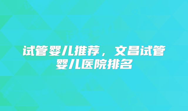 试管婴儿推荐，文昌试管婴儿医院排名