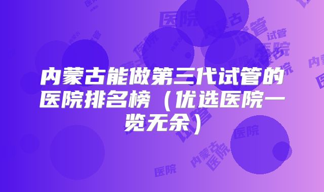 内蒙古能做第三代试管的医院排名榜（优选医院一览无余）