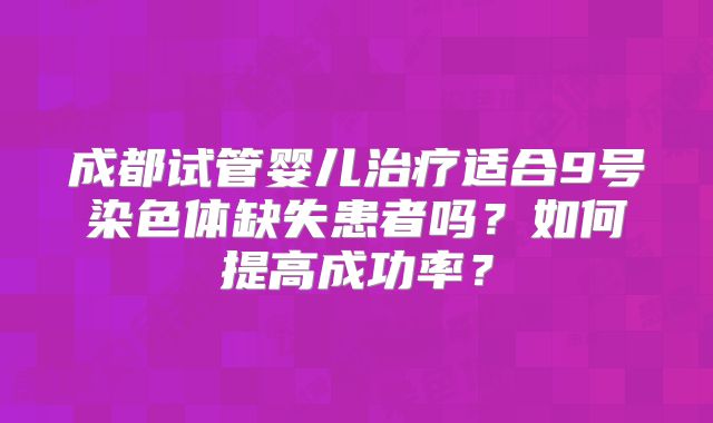 成都试管婴儿治疗适合9号染色体缺失患者吗？如何提高成功率？