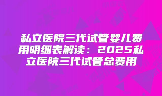 私立医院三代试管婴儿费用明细表解读：2025私立医院三代试管总费用
