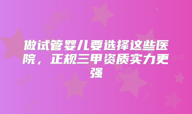 做试管婴儿要选择这些医院,正规三甲资质实力更强