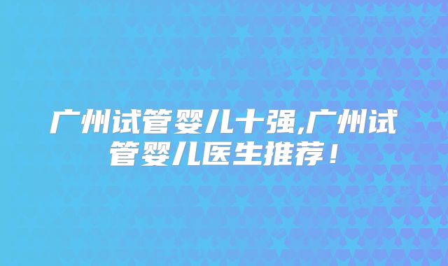 广州试管婴儿十强,广州试管婴儿医生推荐！