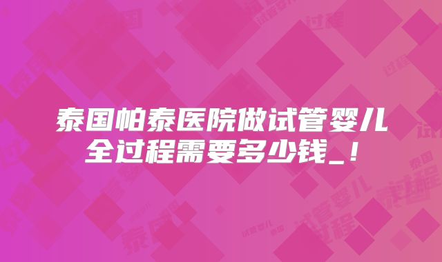 泰国帕泰医院做试管婴儿全过程需要多少钱_！