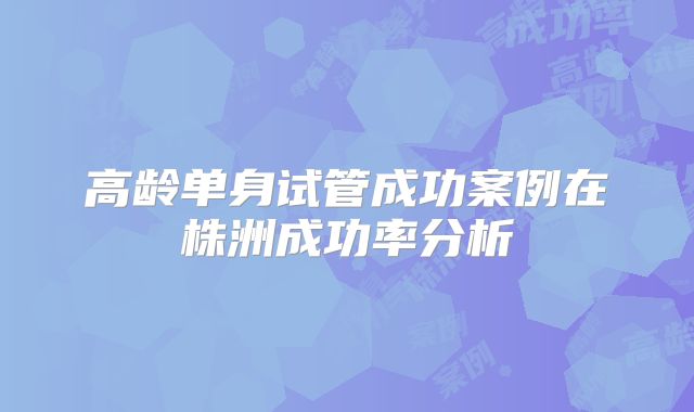 高龄单身试管成功案例在株洲成功率分析