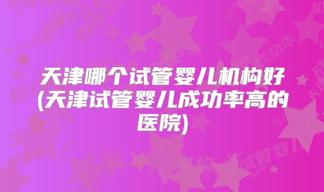 天津哪个试管婴儿机构好(天津试管婴儿成功率高的医院)