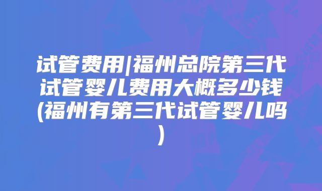 试管费用|福州总院第三代试管婴儿费用大概多少钱(福州有第三代试管婴儿吗)