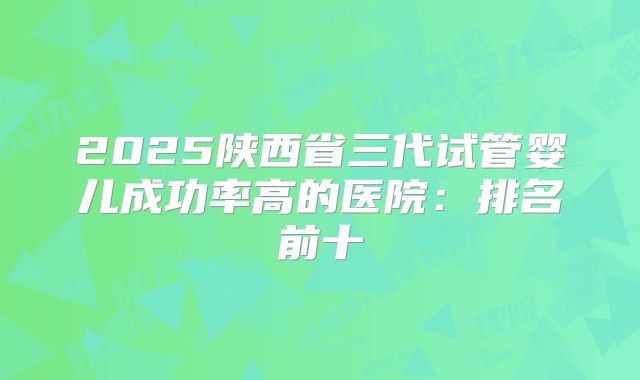 2025陕西省三代试管婴儿成功率高的医院：排名前十