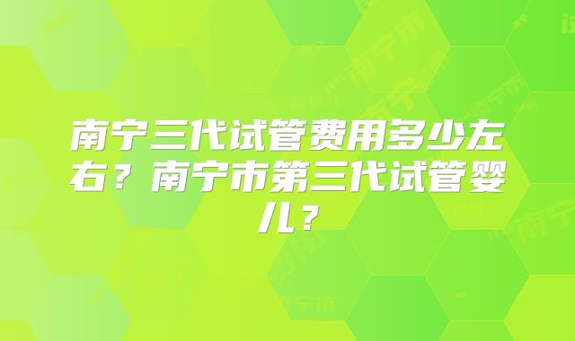 南宁三代试管费用多少左右？南宁市第三代试管婴儿？