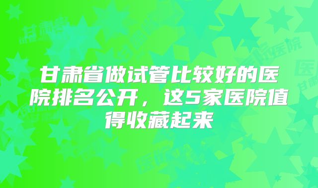 甘肃省做试管比较好的医院排名公开，这5家医院值得收藏起来
