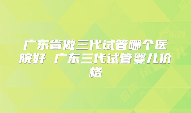 广东省做三代试管哪个医院好 广东三代试管婴儿价格