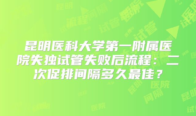 昆明医科大学第一附属医院失独试管失败后流程：二次促排间隔多久最佳？