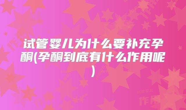试管婴儿为什么要补充孕酮(孕酮到底有什么作用呢)