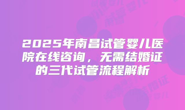 2025年南昌试管婴儿医院在线咨询，无需结婚证的三代试管流程解析